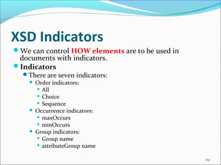 XSD Indicators
60
We can control HOW elements are to be used in
documents with indicators.
Indicators
There are seven indicators:
 Order indicators:
 All
 Choice
 Sequence
 Occurrence indicators:
 maxOccurs
 minOccurs
 Group indicators:
 Group name
 attributeGroup name
 