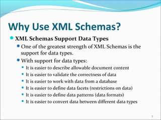 Why Use XML Schemas?
XML Schemas Support Data Types
One of the greatest strength of XML Schemas is the
support for data types.
With support for data types:
 It is easier to describe allowable document content
 It is easier to validate the correctness of data
 It is easier to work with data from a database
 It is easier to define data facets (restrictions on data)
 It is easier to define data patterns (data formats)
 It is easier to convert data between different data types
7
 