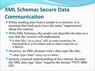 XML Schemas Secure Data
Communication
When sending data from a sender to a receiver, it is
essential that both parts have the same "expectations"
about the content.
With XML Schemas, the sender can describe the data in a
way that the receiver will understand.
A date like: "03-11-2004" will, in some countries, be
interpreted as 3.November and in other countries as
11.March.
However, an XML element with a data type like this:
<date type="date">2004-03-11</date>
ensures a mutual understanding of the content, because
the XML data type "date" requires the format "YYYY-MM-
DD".
9
 