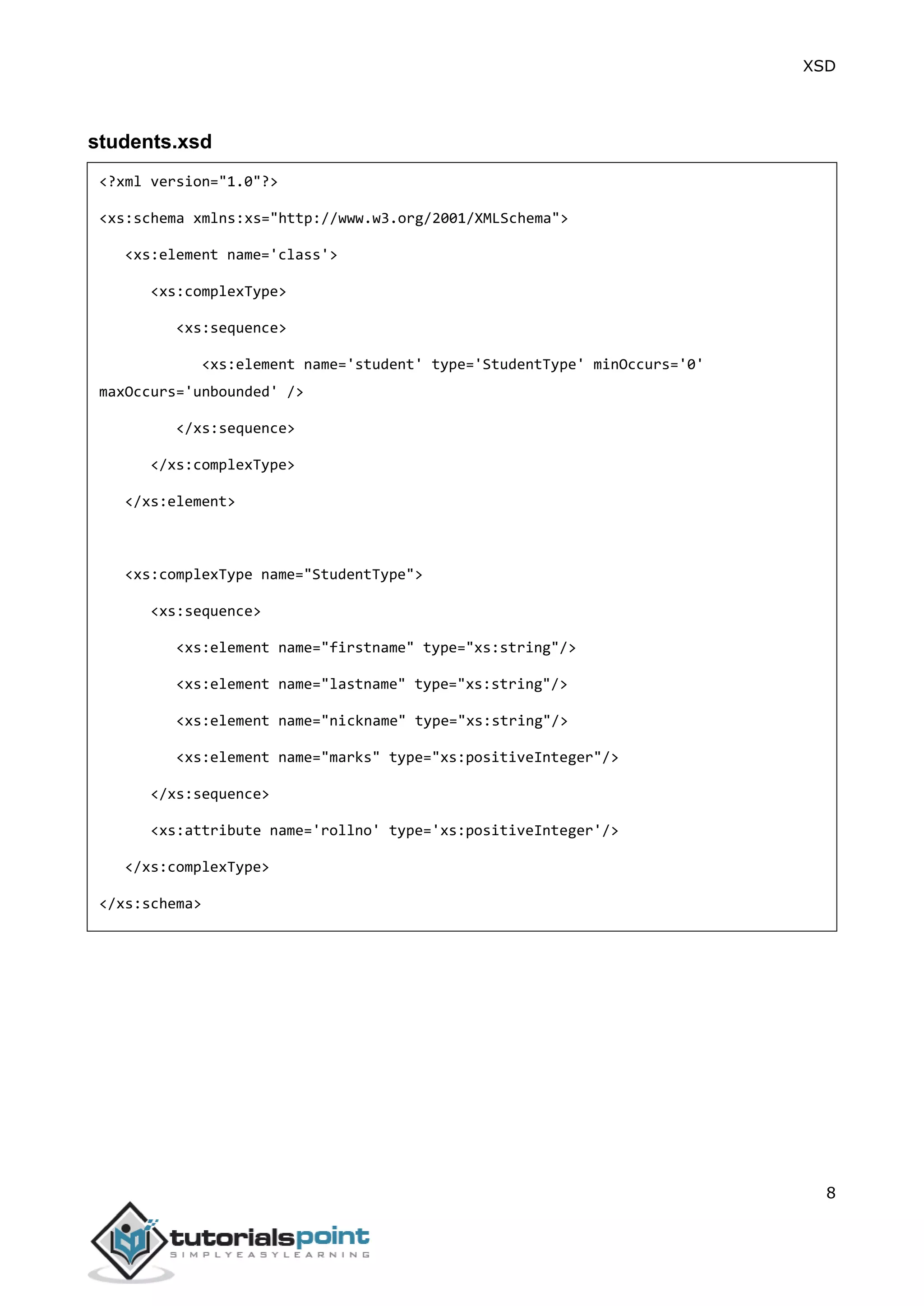 XSD
8
students.xsd
<?xml version="1.0"?>
<xs:schema xmlns:xs="http://www.w3.org/2001/XMLSchema">
<xs:element name='class'>
<xs:complexType>
<xs:sequence>
<xs:element name='student' type='StudentType' minOccurs='0'
maxOccurs='unbounded' />
</xs:sequence>
</xs:complexType>
</xs:element>
<xs:complexType name="StudentType">
<xs:sequence>
<xs:element name="firstname" type="xs:string"/>
<xs:element name="lastname" type="xs:string"/>
<xs:element name="nickname" type="xs:string"/>
<xs:element name="marks" type="xs:positiveInteger"/>
</xs:sequence>
<xs:attribute name='rollno' type='xs:positiveInteger'/>
</xs:complexType>
</xs:schema>
 