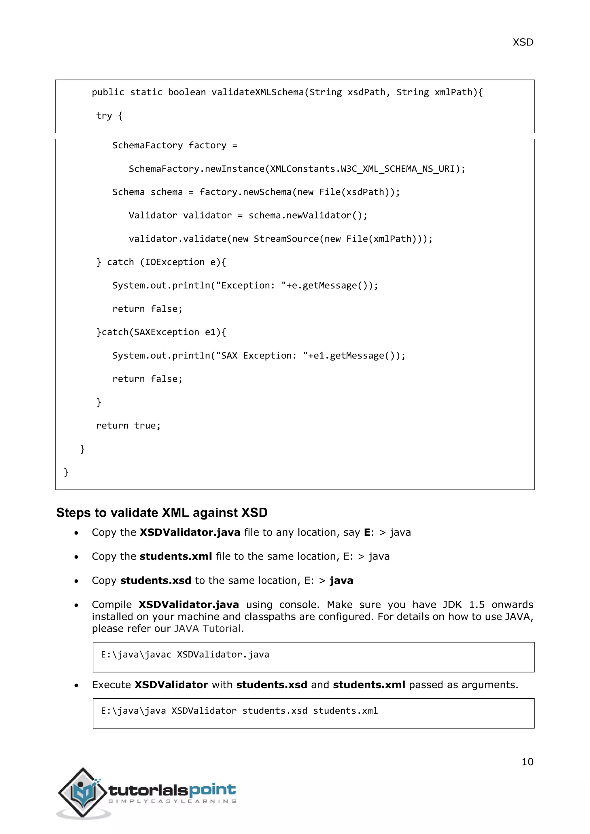 XSD
10
public static boolean validateXMLSchema(String xsdPath, String xmlPath){
try {
SchemaFactory factory =
SchemaFactory.newInstance(XMLConstants.W3C_XML_SCHEMA_NS_URI);
Schema schema = factory.newSchema(new File(xsdPath));
Validator validator = schema.newValidator();
validator.validate(new StreamSource(new File(xmlPath)));
} catch (IOException e){
System.out.println("Exception: "+e.getMessage());
return false;
}catch(SAXException e1){
System.out.println("SAX Exception: "+e1.getMessage());
return false;
}
return true;
}
}
Steps to validate XML against XSD
 Copy the XSDValidator.java file to any location, say E: > java
 Copy the students.xml file to the same location, E: > java
 Copy students.xsd to the same location, E: > java
 Compile XSDValidator.java using console. Make sure you have JDK 1.5 onwards
installed on your machine and classpaths are configured. For details on how to use JAVA,
please refer our JAVA Tutorial.
E:javajavac XSDValidator.java
 Execute XSDValidator with students.xsd and students.xml passed as arguments.
E:javajava XSDValidator students.xsd students.xml
 