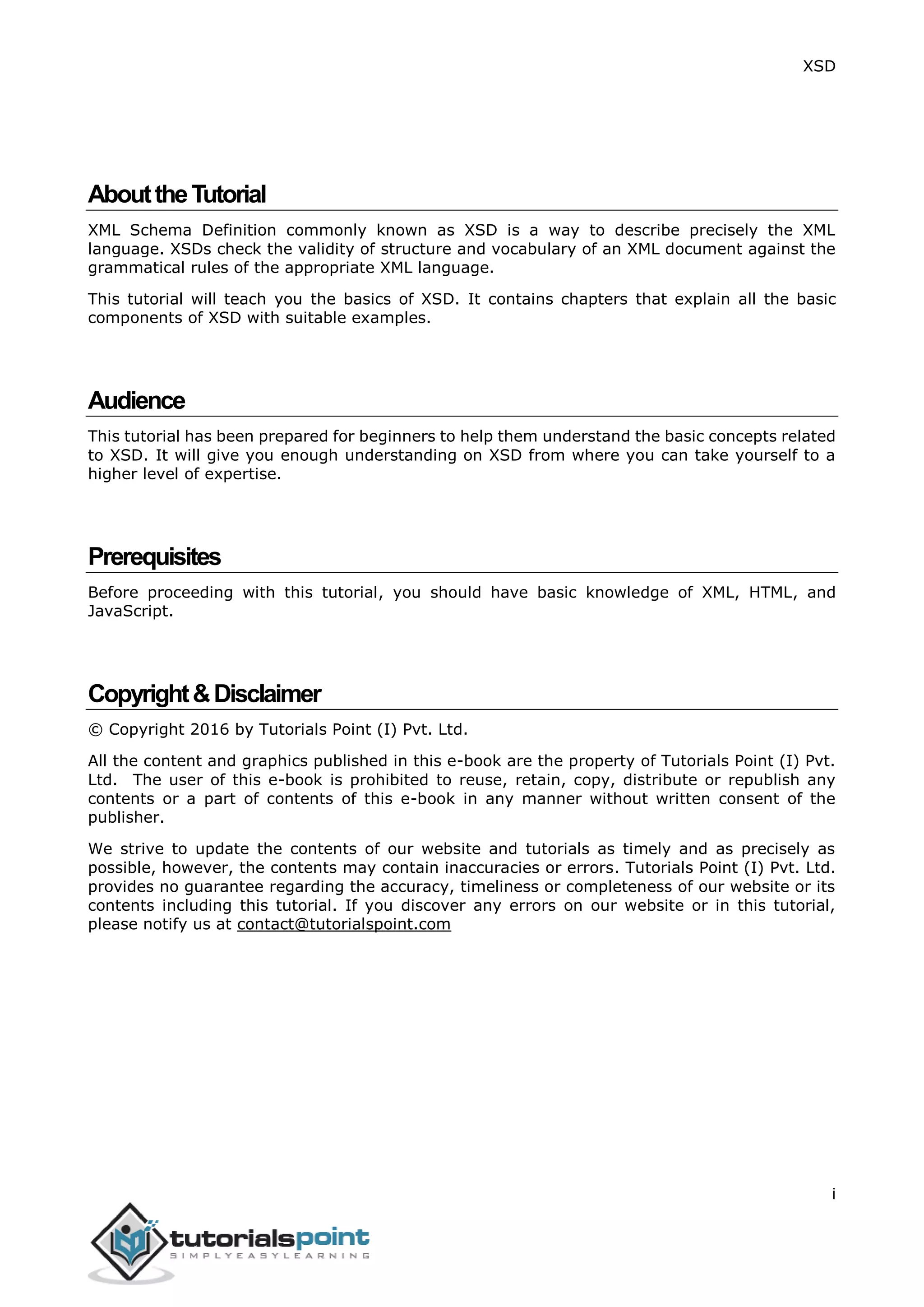 XSD
i
AbouttheTutorial
XML Schema Definition commonly known as XSD is a way to describe precisely the XML
language. XSDs check the validity of structure and vocabulary of an XML document against the
grammatical rules of the appropriate XML language.
This tutorial will teach you the basics of XSD. It contains chapters that explain all the basic
components of XSD with suitable examples.
Audience
This tutorial has been prepared for beginners to help them understand the basic concepts related
to XSD. It will give you enough understanding on XSD from where you can take yourself to a
higher level of expertise.
Prerequisites
Before proceeding with this tutorial, you should have basic knowledge of XML, HTML, and
JavaScript.
Copyright&Disclaimer
© Copyright 2016 by Tutorials Point (I) Pvt. Ltd.
All the content and graphics published in this e-book are the property of Tutorials Point (I) Pvt.
Ltd. The user of this e-book is prohibited to reuse, retain, copy, distribute or republish any
contents or a part of contents of this e-book in any manner without written consent of the
publisher.
We strive to update the contents of our website and tutorials as timely and as precisely as
possible, however, the contents may contain inaccuracies or errors. Tutorials Point (I) Pvt. Ltd.
provides no guarantee regarding the accuracy, timeliness or completeness of our website or its
contents including this tutorial. If you discover any errors on our website or in this tutorial,
please notify us at contact@tutorialspoint.com
 