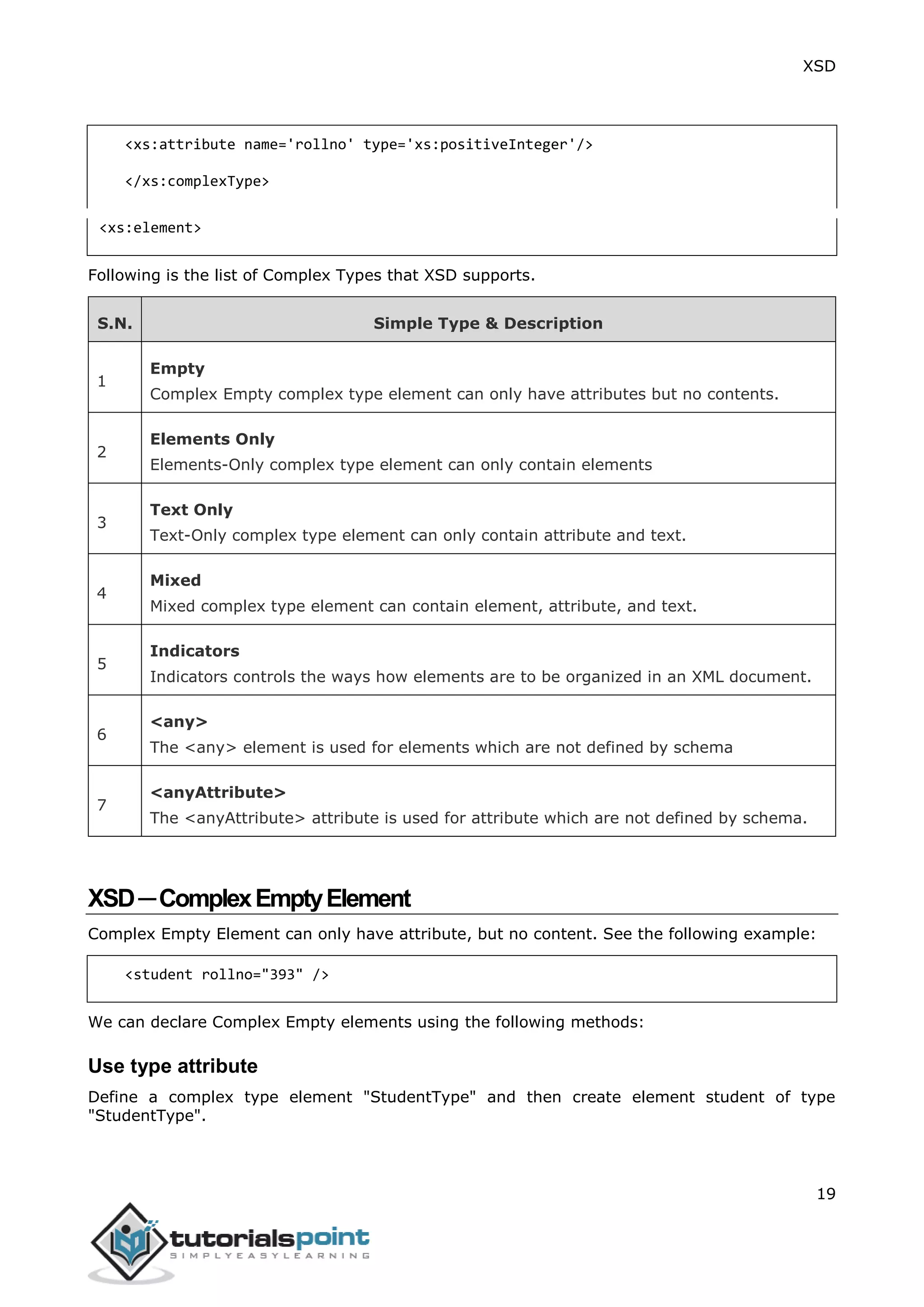 XSD
19
<xs:attribute name='rollno' type='xs:positiveInteger'/>
</xs:complexType>
<xs:element>
Following is the list of Complex Types that XSD supports.
S.N. Simple Type & Description
1
Empty
Complex Empty complex type element can only have attributes but no contents.
2
Elements Only
Elements-Only complex type element can only contain elements
3
Text Only
Text-Only complex type element can only contain attribute and text.
4
Mixed
Mixed complex type element can contain element, attribute, and text.
5
Indicators
Indicators controls the ways how elements are to be organized in an XML document.
6
<any>
The <any> element is used for elements which are not defined by schema
7
<anyAttribute>
The <anyAttribute> attribute is used for attribute which are not defined by schema.
XSD─ComplexEmptyElement
Complex Empty Element can only have attribute, but no content. See the following example:
<student rollno="393" />
We can declare Complex Empty elements using the following methods:
Use type attribute
Define a complex type element "StudentType" and then create element student of type
"StudentType".
 