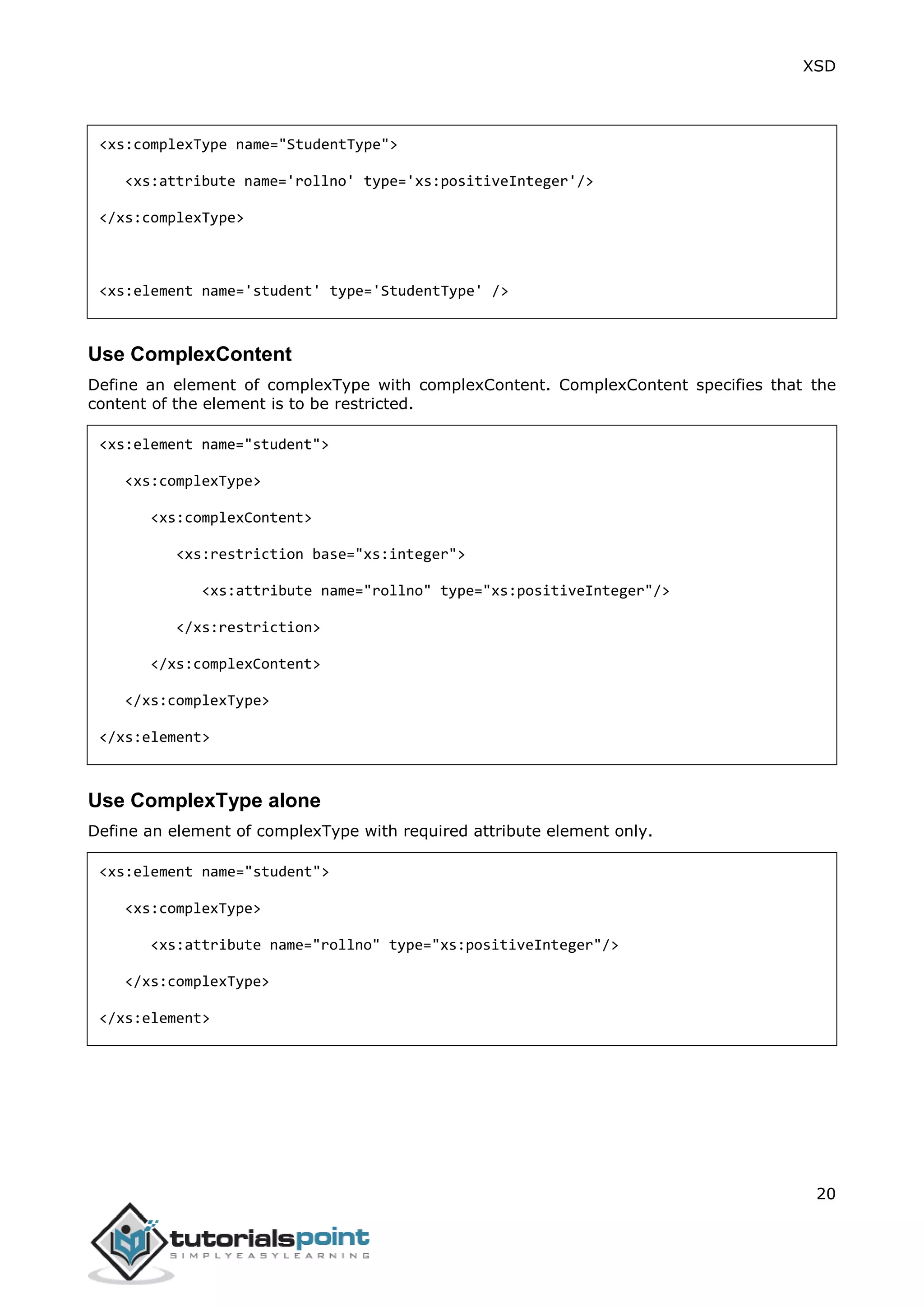 XSD
20
<xs:complexType name="StudentType">
<xs:attribute name='rollno' type='xs:positiveInteger'/>
</xs:complexType>
<xs:element name='student' type='StudentType' />
Use ComplexContent
Define an element of complexType with complexContent. ComplexContent specifies that the
content of the element is to be restricted.
<xs:element name="student">
<xs:complexType>
<xs:complexContent>
<xs:restriction base="xs:integer">
<xs:attribute name="rollno" type="xs:positiveInteger"/>
</xs:restriction>
</xs:complexContent>
</xs:complexType>
</xs:element>
Use ComplexType alone
Define an element of complexType with required attribute element only.
<xs:element name="student">
<xs:complexType>
<xs:attribute name="rollno" type="xs:positiveInteger"/>
</xs:complexType>
</xs:element>
 