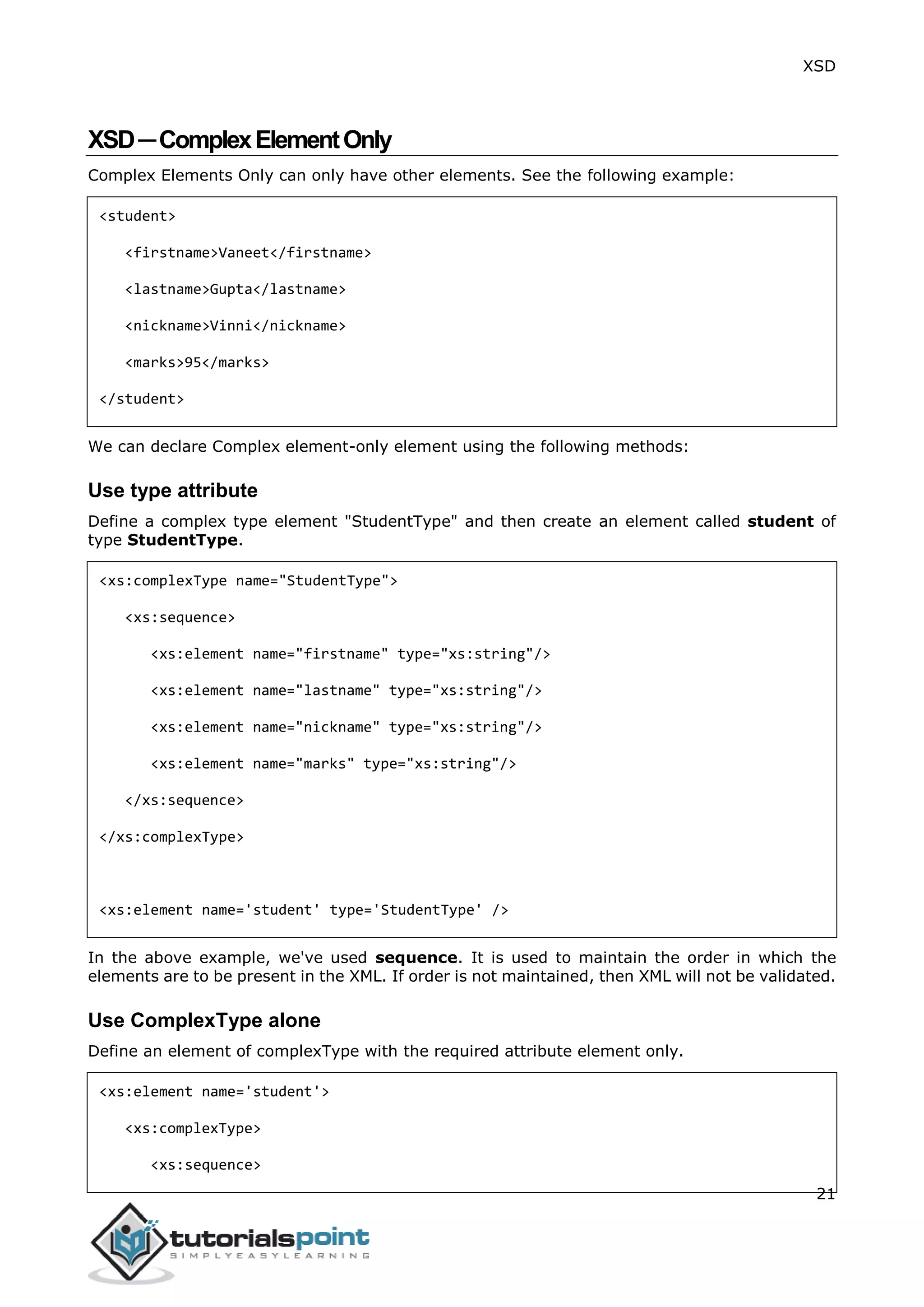XSD
21
XSD─ComplexElementOnly
Complex Elements Only can only have other elements. See the following example:
<student>
<firstname>Vaneet</firstname>
<lastname>Gupta</lastname>
<nickname>Vinni</nickname>
<marks>95</marks>
</student>
We can declare Complex element-only element using the following methods:
Use type attribute
Define a complex type element "StudentType" and then create an element called student of
type StudentType.
<xs:complexType name="StudentType">
<xs:sequence>
<xs:element name="firstname" type="xs:string"/>
<xs:element name="lastname" type="xs:string"/>
<xs:element name="nickname" type="xs:string"/>
<xs:element name="marks" type="xs:string"/>
</xs:sequence>
</xs:complexType>
<xs:element name='student' type='StudentType' />
In the above example, we've used sequence. It is used to maintain the order in which the
elements are to be present in the XML. If order is not maintained, then XML will not be validated.
Use ComplexType alone
Define an element of complexType with the required attribute element only.
<xs:element name='student'>
<xs:complexType>
<xs:sequence>
 