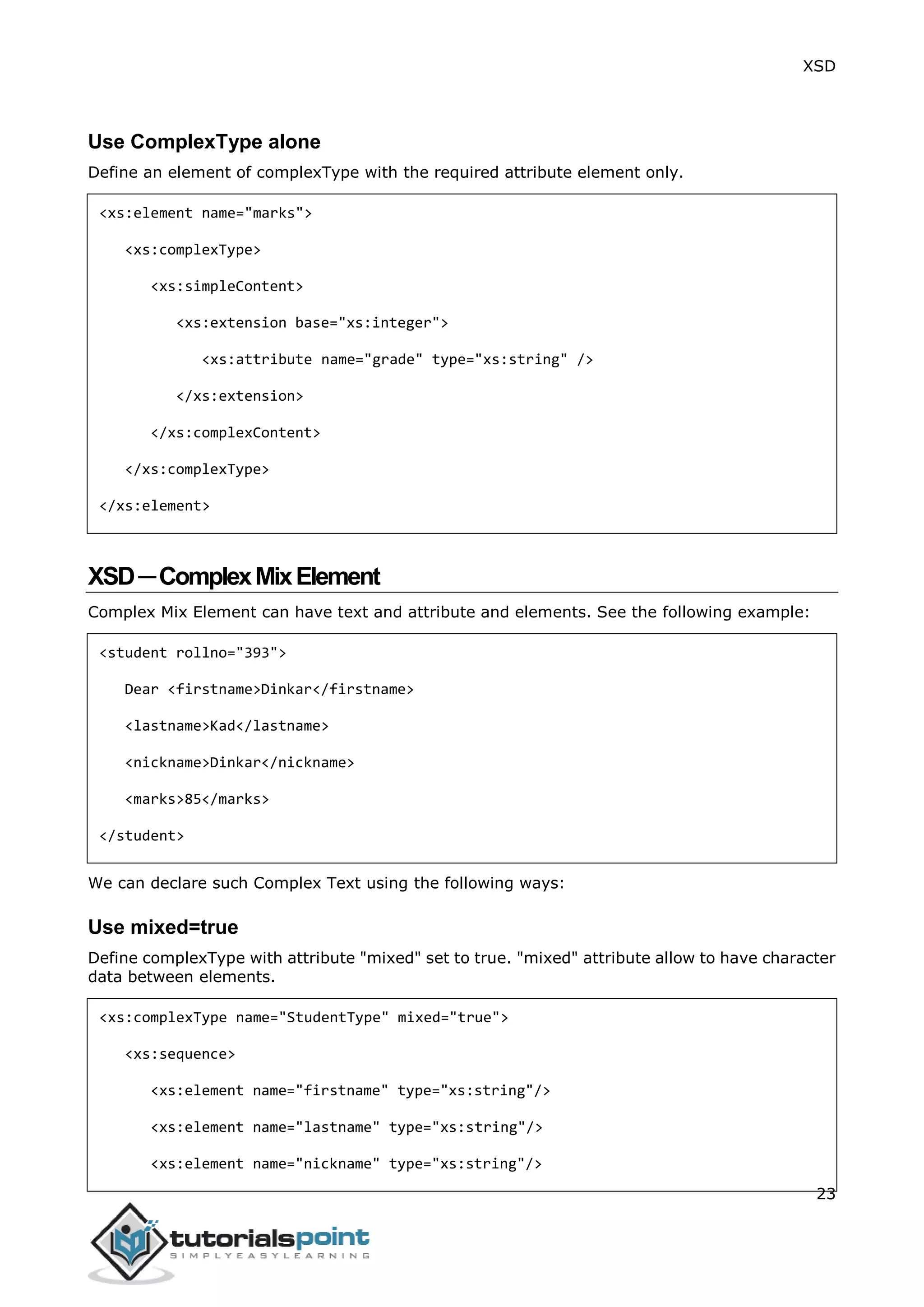 XSD
23
Use ComplexType alone
Define an element of complexType with the required attribute element only.
<xs:element name="marks">
<xs:complexType>
<xs:simpleContent>
<xs:extension base="xs:integer">
<xs:attribute name="grade" type="xs:string" />
</xs:extension>
</xs:complexContent>
</xs:complexType>
</xs:element>
XSD─ComplexMixElement
Complex Mix Element can have text and attribute and elements. See the following example:
<student rollno="393">
Dear <firstname>Dinkar</firstname>
<lastname>Kad</lastname>
<nickname>Dinkar</nickname>
<marks>85</marks>
</student>
We can declare such Complex Text using the following ways:
Use mixed=true
Define complexType with attribute "mixed" set to true. "mixed" attribute allow to have character
data between elements.
<xs:complexType name="StudentType" mixed="true">
<xs:sequence>
<xs:element name="firstname" type="xs:string"/>
<xs:element name="lastname" type="xs:string"/>
<xs:element name="nickname" type="xs:string"/>
 