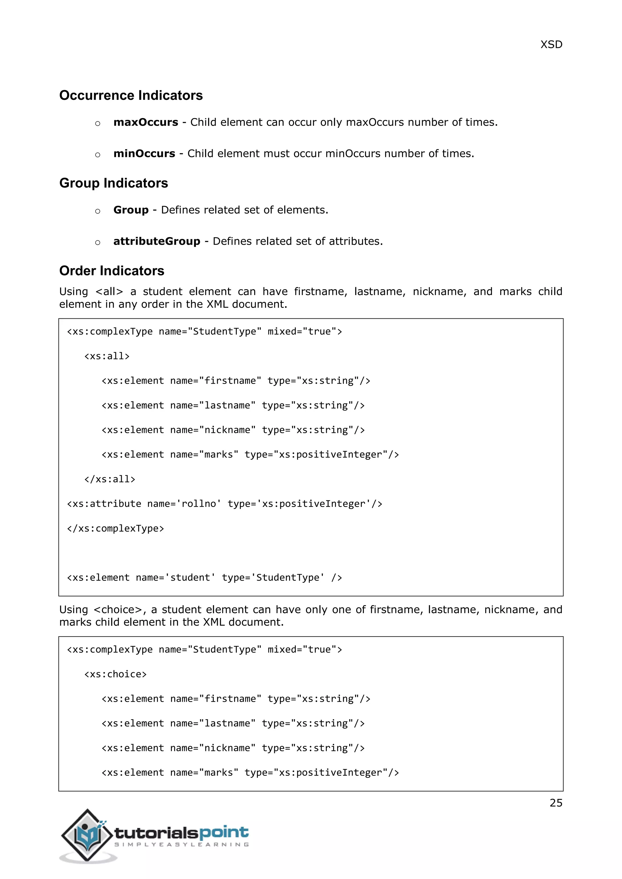 XSD
25
Occurrence Indicators
o maxOccurs - Child element can occur only maxOccurs number of times.
o minOccurs - Child element must occur minOccurs number of times.
Group Indicators
o Group - Defines related set of elements.
o attributeGroup - Defines related set of attributes.
Order Indicators
Using <all> a student element can have firstname, lastname, nickname, and marks child
element in any order in the XML document.
<xs:complexType name="StudentType" mixed="true">
<xs:all>
<xs:element name="firstname" type="xs:string"/>
<xs:element name="lastname" type="xs:string"/>
<xs:element name="nickname" type="xs:string"/>
<xs:element name="marks" type="xs:positiveInteger"/>
</xs:all>
<xs:attribute name='rollno' type='xs:positiveInteger'/>
</xs:complexType>
<xs:element name='student' type='StudentType' />
Using <choice>, a student element can have only one of firstname, lastname, nickname, and
marks child element in the XML document.
<xs:complexType name="StudentType" mixed="true">
<xs:choice>
<xs:element name="firstname" type="xs:string"/>
<xs:element name="lastname" type="xs:string"/>
<xs:element name="nickname" type="xs:string"/>
<xs:element name="marks" type="xs:positiveInteger"/>
 