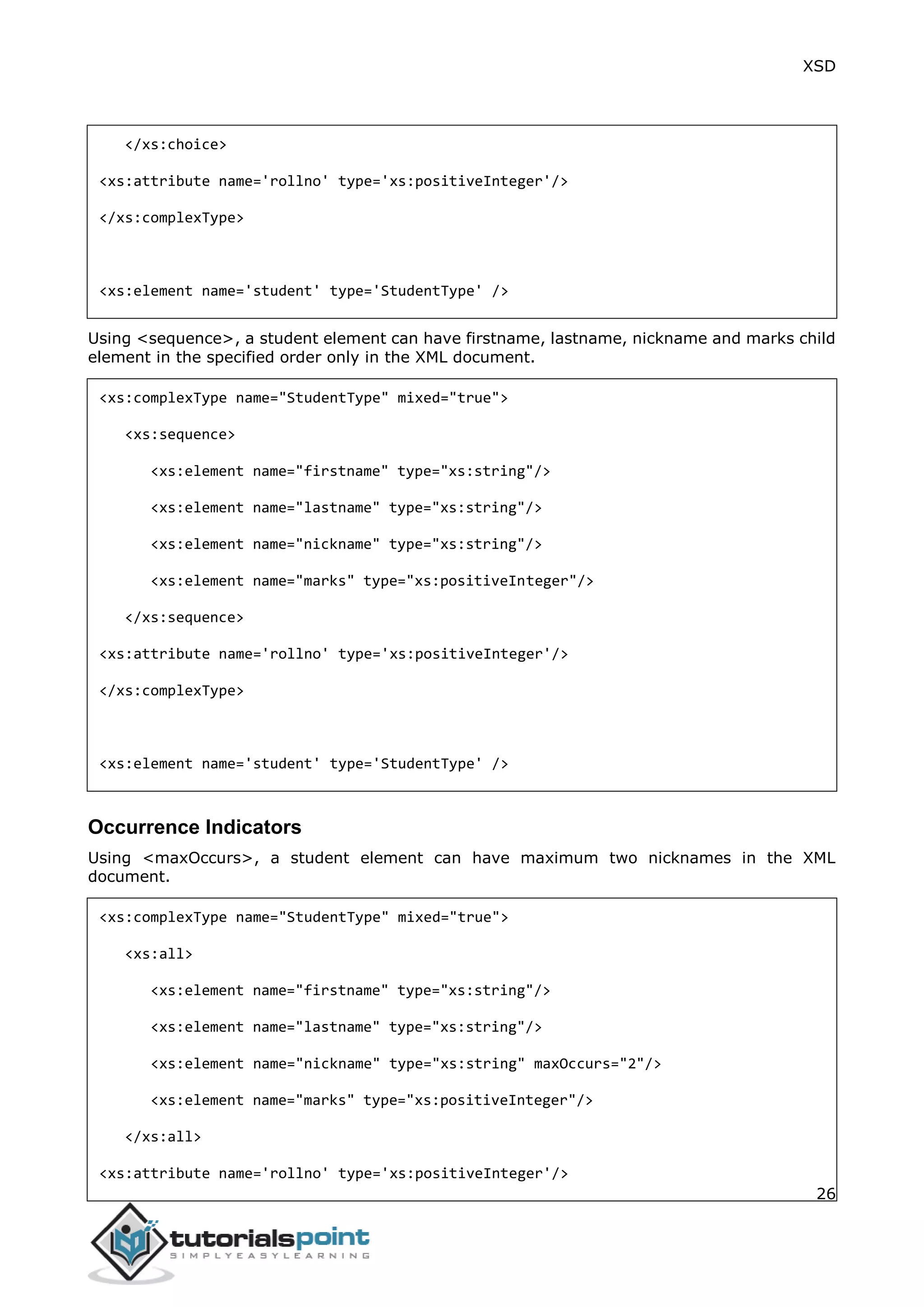 XSD
26
</xs:choice>
<xs:attribute name='rollno' type='xs:positiveInteger'/>
</xs:complexType>
<xs:element name='student' type='StudentType' />
Using <sequence>, a student element can have firstname, lastname, nickname and marks child
element in the specified order only in the XML document.
<xs:complexType name="StudentType" mixed="true">
<xs:sequence>
<xs:element name="firstname" type="xs:string"/>
<xs:element name="lastname" type="xs:string"/>
<xs:element name="nickname" type="xs:string"/>
<xs:element name="marks" type="xs:positiveInteger"/>
</xs:sequence>
<xs:attribute name='rollno' type='xs:positiveInteger'/>
</xs:complexType>
<xs:element name='student' type='StudentType' />
Occurrence Indicators
Using <maxOccurs>, a student element can have maximum two nicknames in the XML
document.
<xs:complexType name="StudentType" mixed="true">
<xs:all>
<xs:element name="firstname" type="xs:string"/>
<xs:element name="lastname" type="xs:string"/>
<xs:element name="nickname" type="xs:string" maxOccurs="2"/>
<xs:element name="marks" type="xs:positiveInteger"/>
</xs:all>
<xs:attribute name='rollno' type='xs:positiveInteger'/>
 