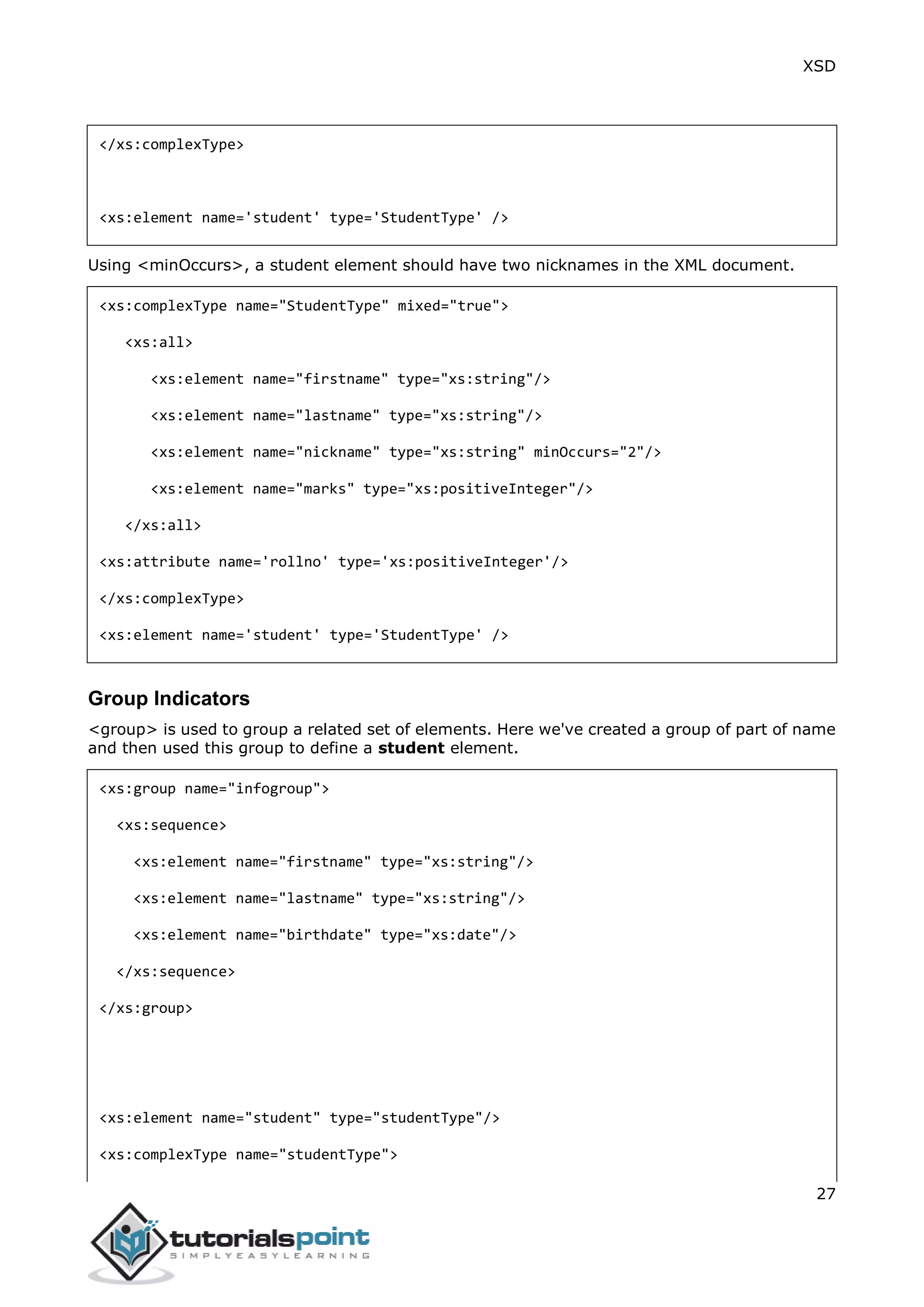 XSD
27
</xs:complexType>
<xs:element name='student' type='StudentType' />
Using <minOccurs>, a student element should have two nicknames in the XML document.
<xs:complexType name="StudentType" mixed="true">
<xs:all>
<xs:element name="firstname" type="xs:string"/>
<xs:element name="lastname" type="xs:string"/>
<xs:element name="nickname" type="xs:string" minOccurs="2"/>
<xs:element name="marks" type="xs:positiveInteger"/>
</xs:all>
<xs:attribute name='rollno' type='xs:positiveInteger'/>
</xs:complexType>
<xs:element name='student' type='StudentType' />
Group Indicators
<group> is used to group a related set of elements. Here we've created a group of part of name
and then used this group to define a student element.
<xs:group name="infogroup">
<xs:sequence>
<xs:element name="firstname" type="xs:string"/>
<xs:element name="lastname" type="xs:string"/>
<xs:element name="birthdate" type="xs:date"/>
</xs:sequence>
</xs:group>
<xs:element name="student" type="studentType"/>
<xs:complexType name="studentType">
 
