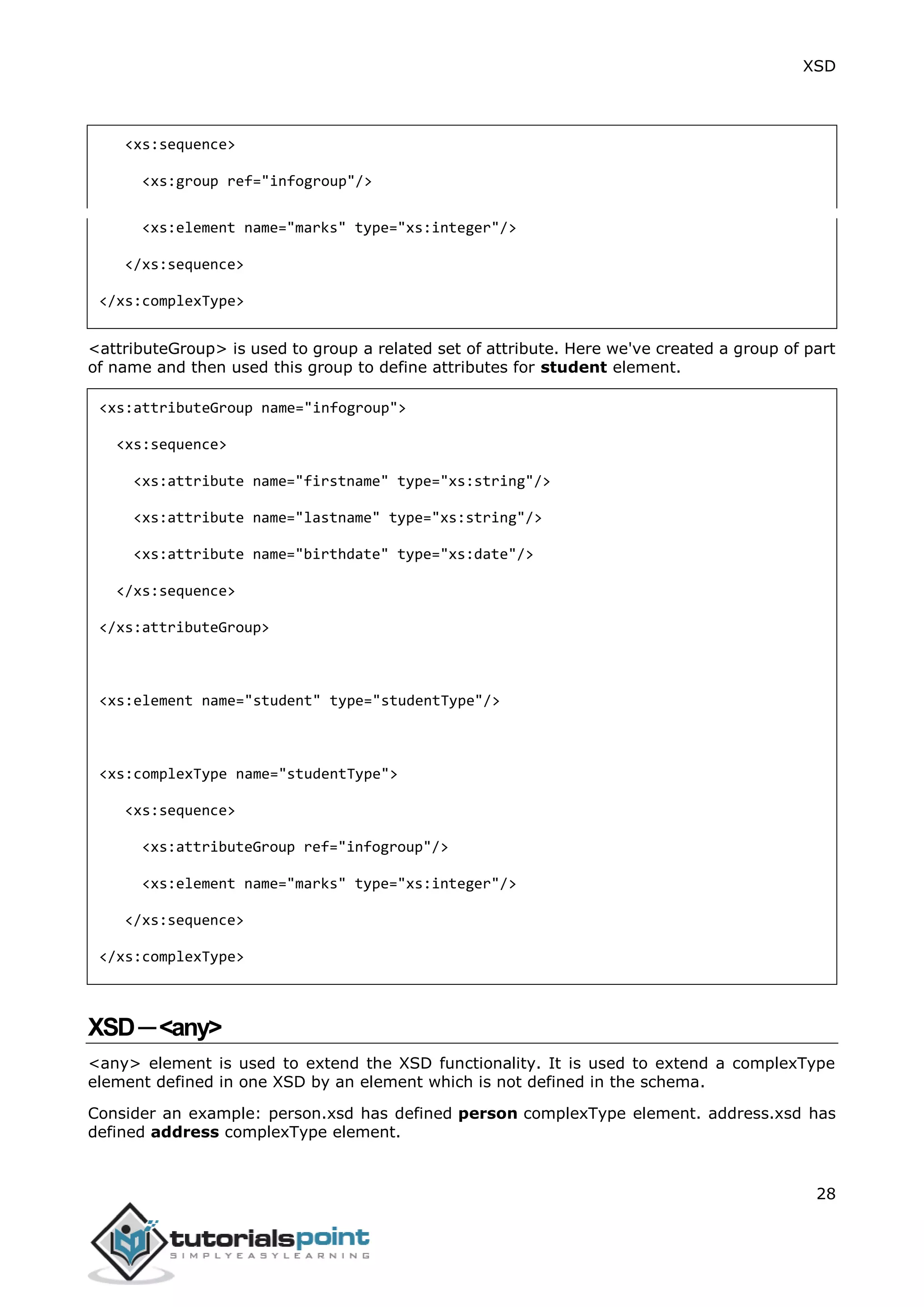 XSD
28
<xs:sequence>
<xs:group ref="infogroup"/>
<xs:element name="marks" type="xs:integer"/>
</xs:sequence>
</xs:complexType>
<attributeGroup> is used to group a related set of attribute. Here we've created a group of part
of name and then used this group to define attributes for student element.
<xs:attributeGroup name="infogroup">
<xs:sequence>
<xs:attribute name="firstname" type="xs:string"/>
<xs:attribute name="lastname" type="xs:string"/>
<xs:attribute name="birthdate" type="xs:date"/>
</xs:sequence>
</xs:attributeGroup>
<xs:element name="student" type="studentType"/>
<xs:complexType name="studentType">
<xs:sequence>
<xs:attributeGroup ref="infogroup"/>
<xs:element name="marks" type="xs:integer"/>
</xs:sequence>
</xs:complexType>
XSD─<any>
<any> element is used to extend the XSD functionality. It is used to extend a complexType
element defined in one XSD by an element which is not defined in the schema.
Consider an example: person.xsd has defined person complexType element. address.xsd has
defined address complexType element.
 
