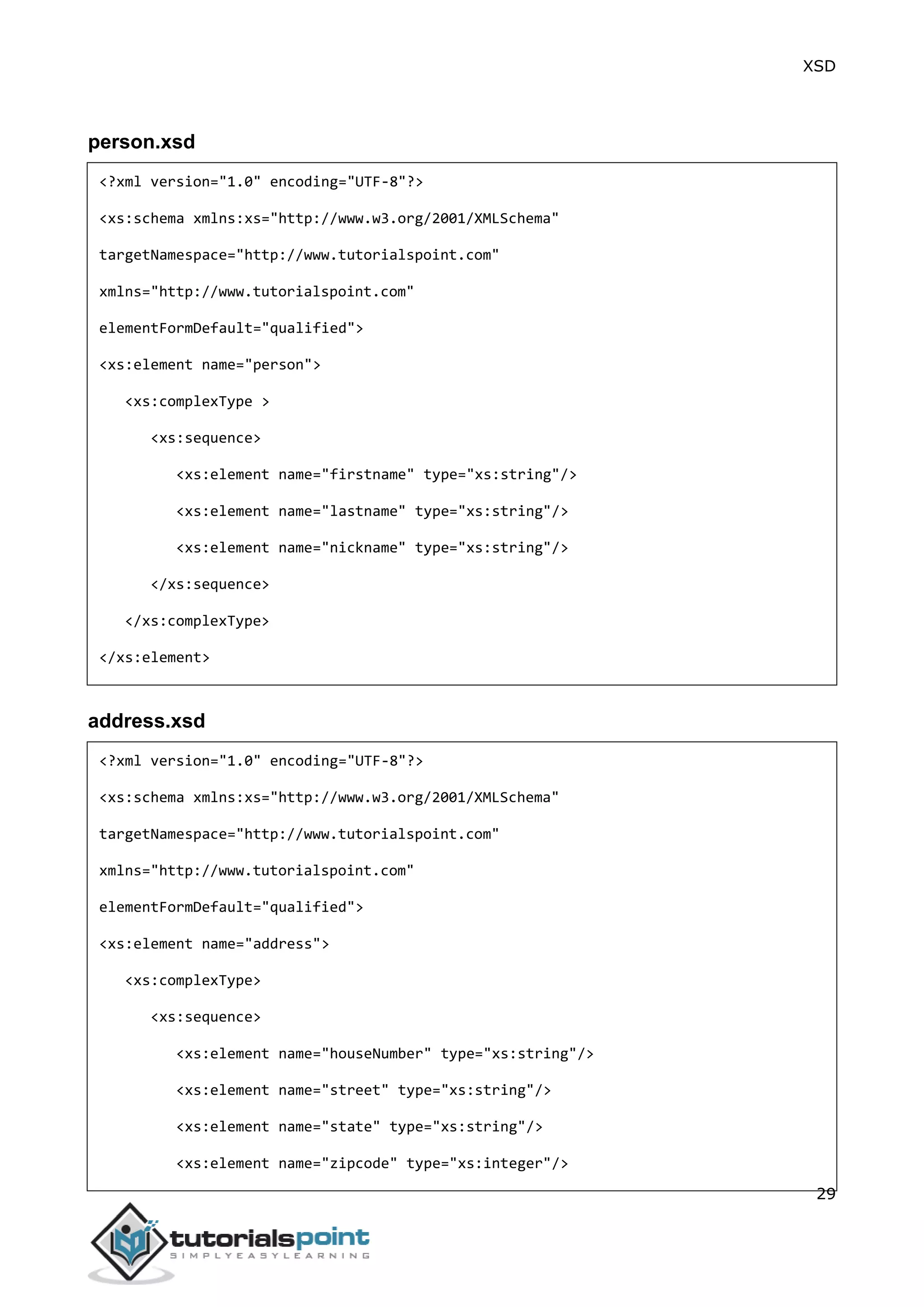 XSD
29
person.xsd
<?xml version="1.0" encoding="UTF-8"?>
<xs:schema xmlns:xs="http://www.w3.org/2001/XMLSchema"
targetNamespace="http://www.tutorialspoint.com"
xmlns="http://www.tutorialspoint.com"
elementFormDefault="qualified">
<xs:element name="person">
<xs:complexType >
<xs:sequence>
<xs:element name="firstname" type="xs:string"/>
<xs:element name="lastname" type="xs:string"/>
<xs:element name="nickname" type="xs:string"/>
</xs:sequence>
</xs:complexType>
</xs:element>
address.xsd
<?xml version="1.0" encoding="UTF-8"?>
<xs:schema xmlns:xs="http://www.w3.org/2001/XMLSchema"
targetNamespace="http://www.tutorialspoint.com"
xmlns="http://www.tutorialspoint.com"
elementFormDefault="qualified">
<xs:element name="address">
<xs:complexType>
<xs:sequence>
<xs:element name="houseNumber" type="xs:string"/>
<xs:element name="street" type="xs:string"/>
<xs:element name="state" type="xs:string"/>
<xs:element name="zipcode" type="xs:integer"/>
 