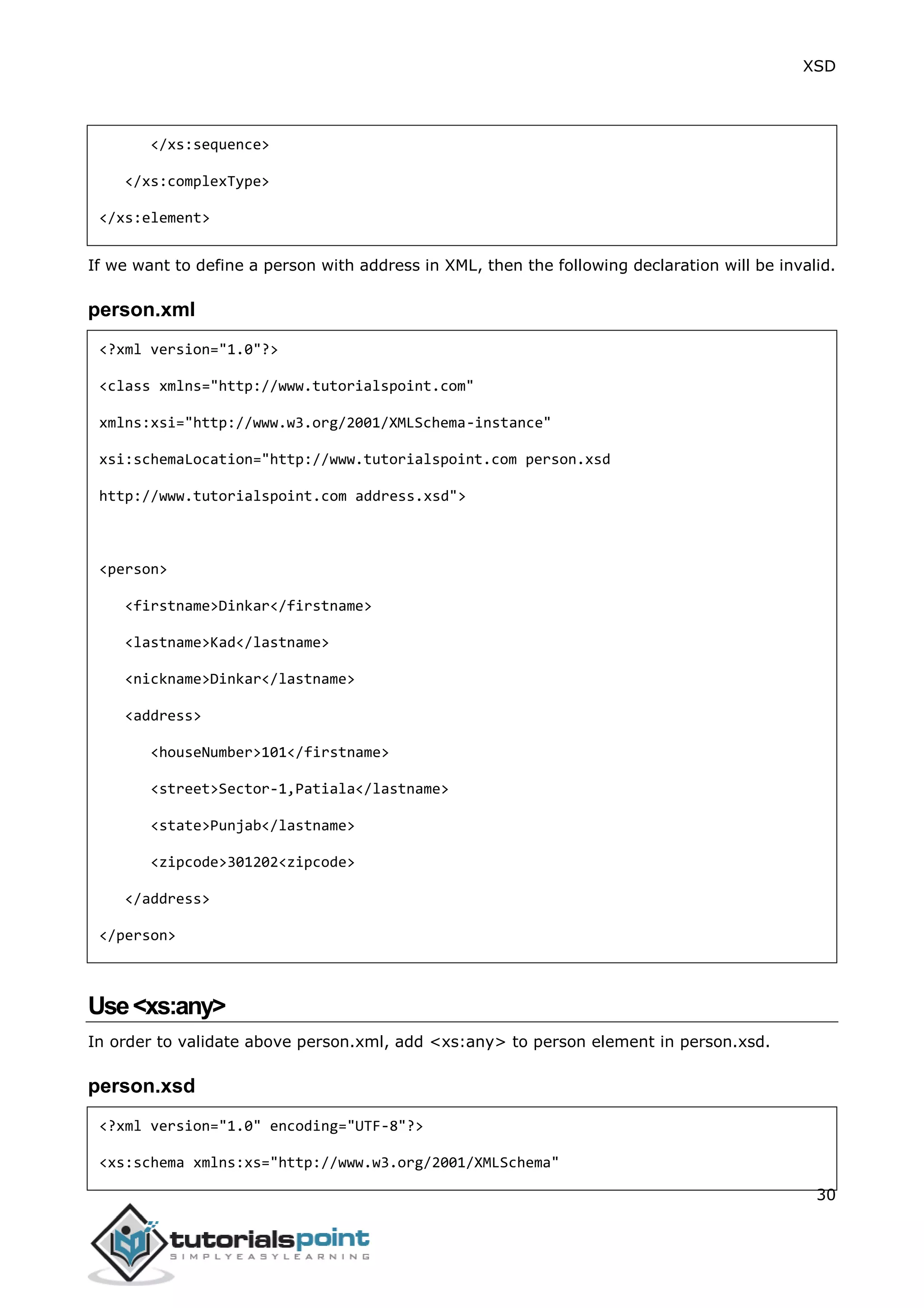 XSD
30
</xs:sequence>
</xs:complexType>
</xs:element>
If we want to define a person with address in XML, then the following declaration will be invalid.
person.xml
<?xml version="1.0"?>
<class xmlns="http://www.tutorialspoint.com"
xmlns:xsi="http://www.w3.org/2001/XMLSchema-instance"
xsi:schemaLocation="http://www.tutorialspoint.com person.xsd
http://www.tutorialspoint.com address.xsd">
<person>
<firstname>Dinkar</firstname>
<lastname>Kad</lastname>
<nickname>Dinkar</lastname>
<address>
<houseNumber>101</firstname>
<street>Sector-1,Patiala</lastname>
<state>Punjab</lastname>
<zipcode>301202<zipcode>
</address>
</person>
Use<xs:any>
In order to validate above person.xml, add <xs:any> to person element in person.xsd.
person.xsd
<?xml version="1.0" encoding="UTF-8"?>
<xs:schema xmlns:xs="http://www.w3.org/2001/XMLSchema"
 
