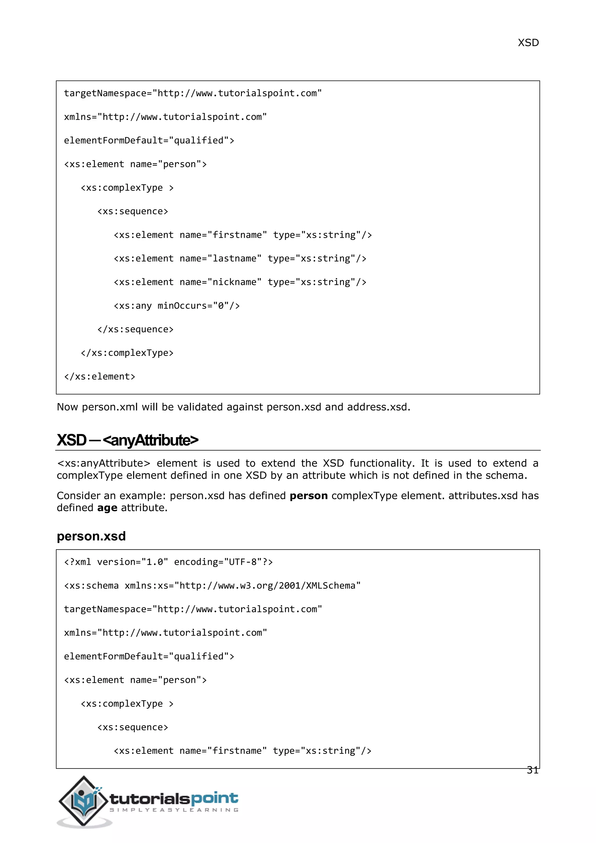 XSD
31
targetNamespace="http://www.tutorialspoint.com"
xmlns="http://www.tutorialspoint.com"
elementFormDefault="qualified">
<xs:element name="person">
<xs:complexType >
<xs:sequence>
<xs:element name="firstname" type="xs:string"/>
<xs:element name="lastname" type="xs:string"/>
<xs:element name="nickname" type="xs:string"/>
<xs:any minOccurs="0"/>
</xs:sequence>
</xs:complexType>
</xs:element>
Now person.xml will be validated against person.xsd and address.xsd.
XSD─<anyAttribute>
<xs:anyAttribute> element is used to extend the XSD functionality. It is used to extend a
complexType element defined in one XSD by an attribute which is not defined in the schema.
Consider an example: person.xsd has defined person complexType element. attributes.xsd has
defined age attribute.
person.xsd
<?xml version="1.0" encoding="UTF-8"?>
<xs:schema xmlns:xs="http://www.w3.org/2001/XMLSchema"
targetNamespace="http://www.tutorialspoint.com"
xmlns="http://www.tutorialspoint.com"
elementFormDefault="qualified">
<xs:element name="person">
<xs:complexType >
<xs:sequence>
<xs:element name="firstname" type="xs:string"/>
 