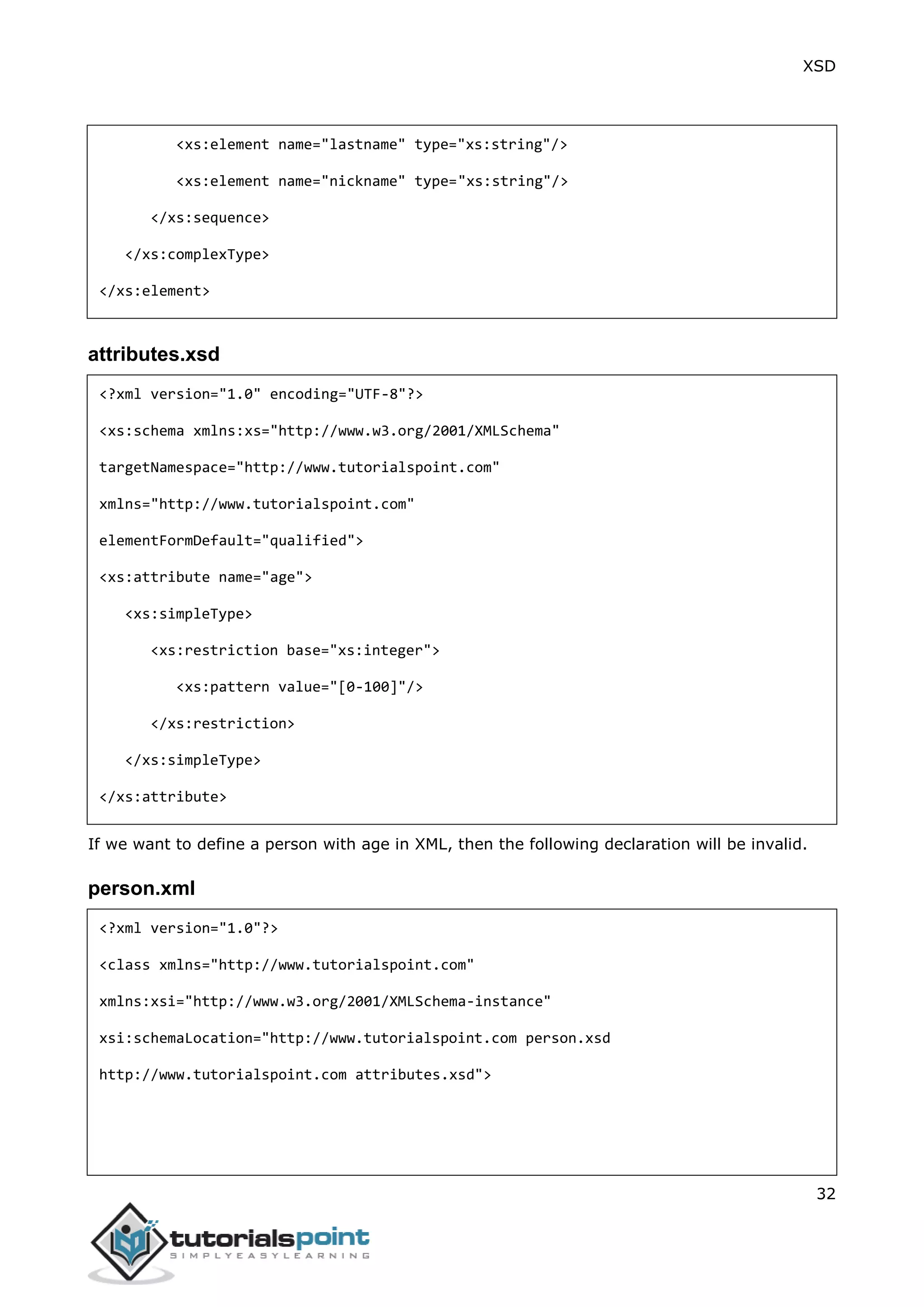 XSD
32
<xs:element name="lastname" type="xs:string"/>
<xs:element name="nickname" type="xs:string"/>
</xs:sequence>
</xs:complexType>
</xs:element>
attributes.xsd
<?xml version="1.0" encoding="UTF-8"?>
<xs:schema xmlns:xs="http://www.w3.org/2001/XMLSchema"
targetNamespace="http://www.tutorialspoint.com"
xmlns="http://www.tutorialspoint.com"
elementFormDefault="qualified">
<xs:attribute name="age">
<xs:simpleType>
<xs:restriction base="xs:integer">
<xs:pattern value="[0-100]"/>
</xs:restriction>
</xs:simpleType>
</xs:attribute>
If we want to define a person with age in XML, then the following declaration will be invalid.
person.xml
<?xml version="1.0"?>
<class xmlns="http://www.tutorialspoint.com"
xmlns:xsi="http://www.w3.org/2001/XMLSchema-instance"
xsi:schemaLocation="http://www.tutorialspoint.com person.xsd
http://www.tutorialspoint.com attributes.xsd">
 