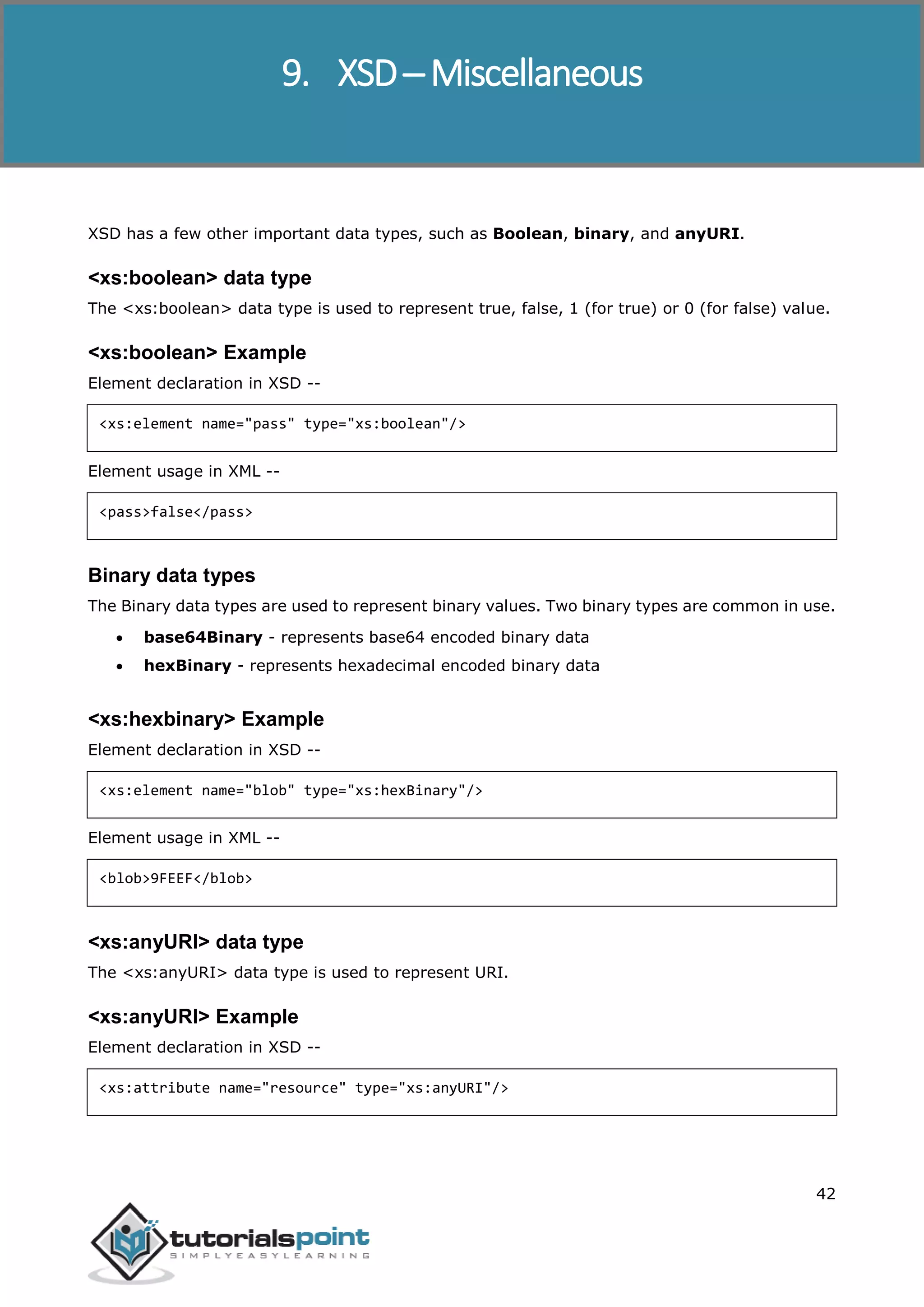 XSD
42
XSD has a few other important data types, such as Boolean, binary, and anyURI.
<xs:boolean> data type
The <xs:boolean> data type is used to represent true, false, 1 (for true) or 0 (for false) value.
<xs:boolean> Example
Element declaration in XSD --
<xs:element name="pass" type="xs:boolean"/>
Element usage in XML --
<pass>false</pass>
Binary data types
The Binary data types are used to represent binary values. Two binary types are common in use.
 base64Binary - represents base64 encoded binary data
 hexBinary - represents hexadecimal encoded binary data
<xs:hexbinary> Example
Element declaration in XSD --
<xs:element name="blob" type="xs:hexBinary"/>
Element usage in XML --
<blob>9FEEF</blob>
<xs:anyURI> data type
The <xs:anyURI> data type is used to represent URI.
<xs:anyURI> Example
Element declaration in XSD --
<xs:attribute name="resource" type="xs:anyURI"/>
9. XSD─ Miscellaneous
 
