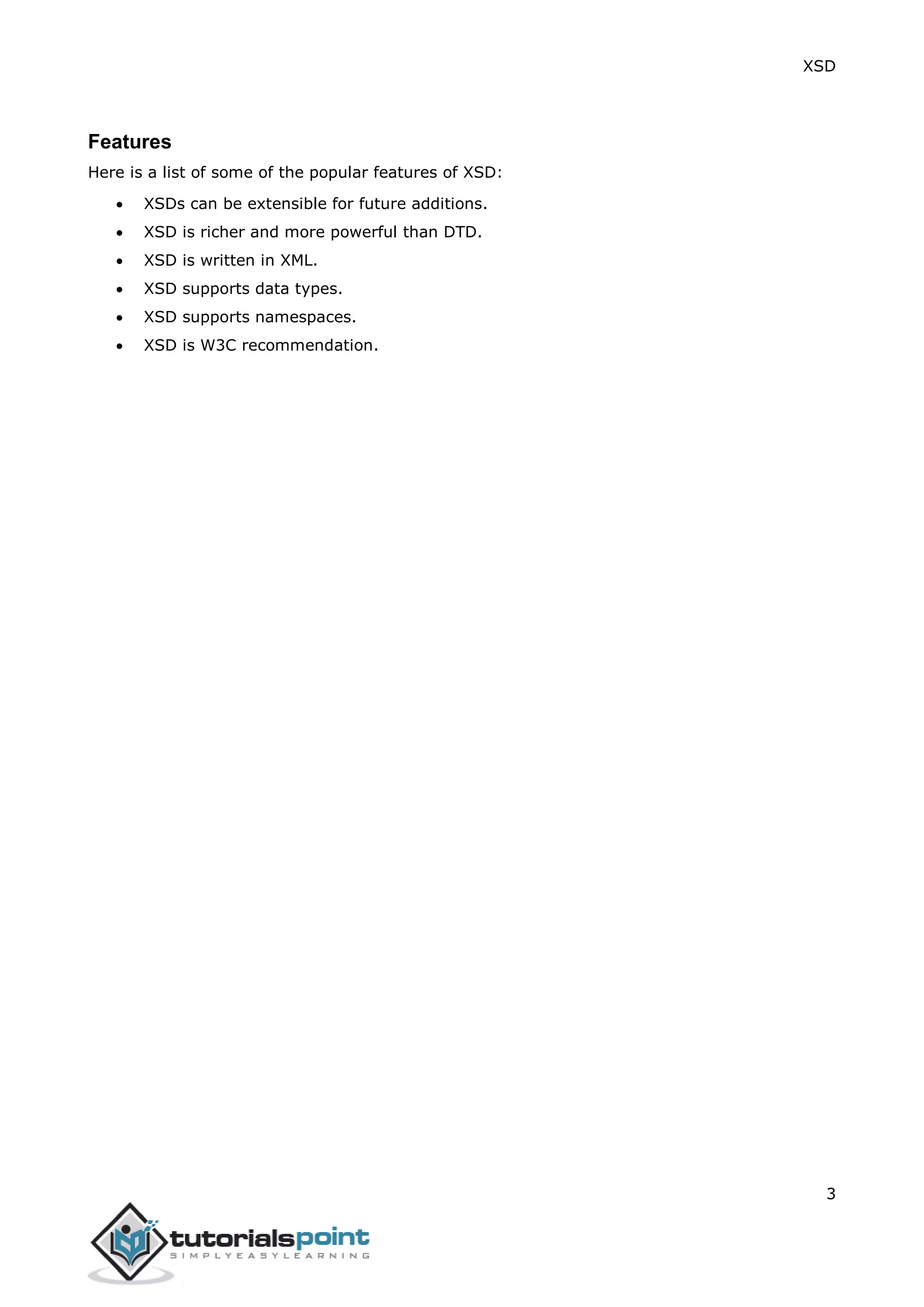XSD
3
Features
Here is a list of some of the popular features of XSD:
 XSDs can be extensible for future additions.
 XSD is richer and more powerful than DTD.
 XSD is written in XML.
 XSD supports data types.
 XSD supports namespaces.
 XSD is W3C recommendation.
 