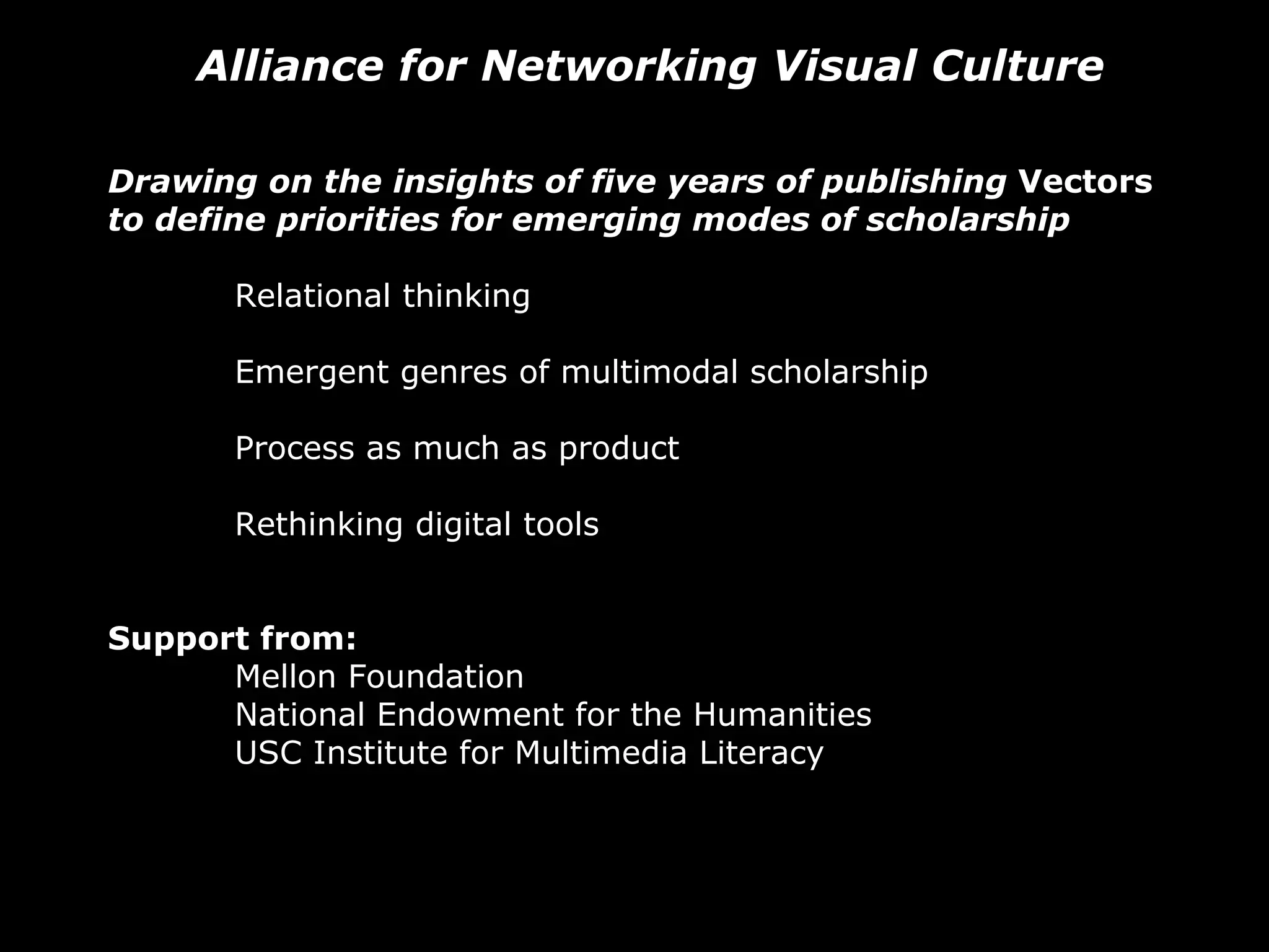 Alliance for Networking Visual Culture Drawing on the insights of five years of publishing  Vectors  to define priorities for emerging modes of scholarship Relational thinking Emergent genres of multimodal scholarship Process as much as product  Rethinking digital tools Support from: Mellon Foundation National Endowment for the Humanities USC Institute for Multimedia Literacy 