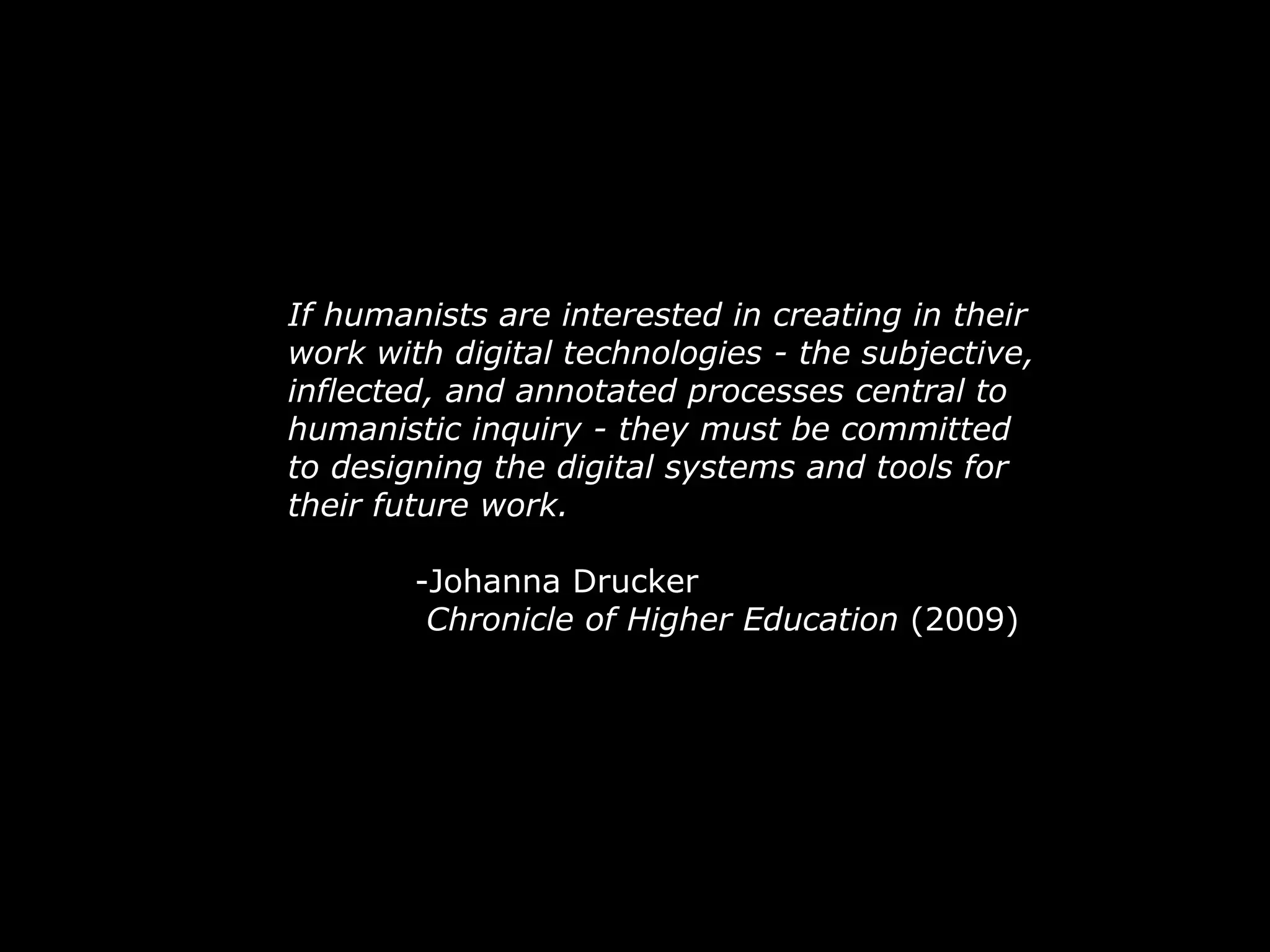 If humanists are interested in creating in their work with digital technologies - the subjective, inflected, and annotated processes central to humanistic inquiry - they must be committed to designing the digital systems and tools for their future work. -Johanna Drucker   Chronicle of Higher Education  (2009) 