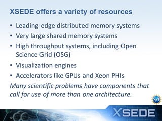 XSEDE offers a variety of resources
• Leading-edge distributed memory systems
• Very large shared memory systems
• High throughput systems, including Open
Science Grid (OSG)
• Visualization engines
• Accelerators like GPUs and Xeon PHIs
Many scientific problems have components that
call for use of more than one architecture.

10

 