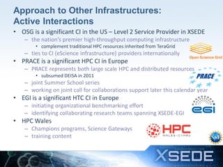 Approach to Other Infrastructures:
Active Interactions
• OSG is a significant CI in the US – Level 2 Service Provider in XSEDE
– the nation’s premier high-throughput computing infrastructure
• complement traditional HPC resources inherited from TeraGrid

– ties to CI (eScience infrastructure) providers internationally

• PRACE is a significant HPC CI in Europe
– PRACE represents both large scale HPC and distributed resources
• subsumed DEISA in 2011

– joint Summer School series
– working on joint call for collaborations support later this calendar year

• EGI is a significant HTC CI in Europe
– initiating organizational benchmarking effort
– identifying collaborating research teams spanning XSEDE-EGI

• HPC Wales
– Champions programs, Science Gateways
– training content

11

 