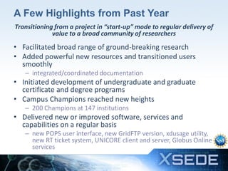 A Few Highlights from Past Year
Transitioning from a project in “start-up” mode to regular delivery of
value to a broad community of researchers

• Facilitated broad range of ground-breaking research
• Added powerful new resources and transitioned users
smoothly
– integrated/coordinated documentation

• Initiated development of undergraduate and graduate
certificate and degree programs
• Campus Champions reached new heights
– 200 Champions at 147 institutions

• Delivered new or improved software, services and
capabilities on a regular basis
– new POPS user interface, new GridFTP version, xdusage utility,
new RT ticket system, UNICORE client and server, Globus Online
services
14

 