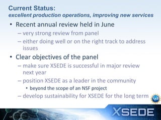 Current Status:
excellent production operations, improving new services

• Recent annual review held in June
– very strong review from panel
– either doing well or on the right track to address
issues

• Clear objectives of the panel
– make sure XSEDE is successful in major review
next year
– position XSEDE as a leader in the community
• beyond the scope of an NSF project

– develop sustainability for XSEDE for the long term

15

 
