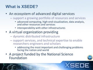 What is XSEDE?
• An ecosystem of advanced digital services
– support a growing portfolio of resources and services
• advanced computing, high-end visualization, data analysis,
and other resources and services
• interoperability with other infrastructures

• A virtual organization providing
– dynamic distributed infrastructure
– support services, and technical expertise to enable
researchers engineers and scholars
• addressing the most important and challenging problems
facing the nation and world

• A project funded by the National Science
Foundation
7

 