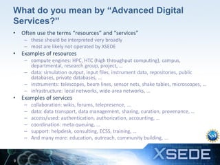 What do you mean by “Advanced Digital
Services?”
•

Often use the terms “resources” and “services”
– these should be interpreted very broadly
– most are likely not operated by XSEDE

•

Examples of resources
– compute engines: HPC, HTC (high throughput computing), campus,
departmental, research group, project, …
– data: simulation output, input files, instrument data, repositories, public
databases, private databases, …
– instruments: telescopes, beam lines, sensor nets, shake tables, microscopes, …
– infrastructure: local networks, wide-area networks, …

•

Examples of services
–
–
–
–
–
–

9

collaboration: wikis, forums, telepresence, …
data: data transport, data management, sharing, curation, provenance, …
access/used: authentication, authorization, accounting, …
coordination: meta-queuing, …
support: helpdesk, consulting, ECSS, training, …
And many more: education, outreach, community building, …

 