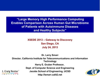 “Large Memory High Performance Computing
Enables Comparison Across Human Gut Microbiome
of Patients with Autoimmune Diseases
and Healthy Subjects”
XSEDE 2013 – Gateway to Discovery
San Diego, CA
July 24, 2013
Dr. Larry Smarr
Director, California Institute for Telecommunications and Information
Technology
Harry E. Gruber Professor,
Dept. of Computer Science and Engineering
Jacobs School of Engineering, UCSD
http://lsmarr.calit2.net
1
 