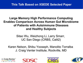This Talk Based on XSEDE Selected Paper
Large Memory High Performance Computing
Enables Comparison Across Human Gut Microbiome
of Patients with Autoimmune Diseases
and Healthy Subjects
Sitao Wu, Weizhong Li, Larry Smarr,
UC San Diego (CRBS, Calit2)
Karen Nelson, Shibu Yooseph, Manolito Torralba
J. Craig Venter Institute, Rockville, MD
 