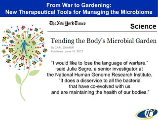 From War to Gardening:
New Therapeutical Tools for Managing the Microbiome
“I would like to lose the language of warfare,”
said Julie Segre, a senior investigator at
the National Human Genome Research Institute.
”It does a disservice to all the bacteria
that have co-evolved with us
and are maintaining the health of our bodies.”
 
