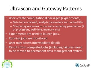 UltraScan and Gateway Patterns
• Users create computational packages (experiments)
– Data to be analyzed, analysis parameters and control files.
– Computing resources to use and computing parameters (#
of processors, wall time, memory, etc)
• Experiments are used to launch jobs.
• Running jobs are monitored
• User may access intermediate details
• Results from completed jobs (including failures) need
to be moved to permanent data management system
 