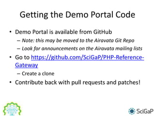 Getting the Demo Portal Code
• Demo Portal is available from GitHub
– Note: this may be moved to the Airavata Git Repo
– Look for announcements on the Airavata mailing lists
• Go to https://github.com/SciGaP/PHP-Reference-
Gateway
– Create a clone
• Contribute back with pull requests and patches!
 