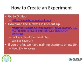 How to Create an Experiment
• Go to GitHub
– http://s.apache.org/php-clients
• Download the Airavata PHP client zip.
– https://dist.apache.org/repos/dist/dev/airavata/0.13/
RC0/apache-airavata-php-sdk-0.13-SNAPSHOT-
bin.tar.gz
– Look at createExperiment.php
– We also have C++
• If you prefer, we have training accounts on gw104
– Need SSH to access
 