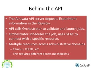 Behind the API
• The Airavata API server deposits Experiment
information in the Registry.
• API calls Orchestrator to validate and launch jobs.
• Orchestrator schedules the job, uses GFAC to
connect with a specific resource.
• Multiple resources across administrative domains
– Campus, XSEDE, etc
– This requires different access mechanisms
 