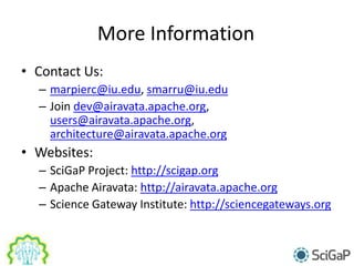 More Information
• Contact Us:
– marpierc@iu.edu, smarru@iu.edu
– Join dev@airavata.apache.org,
users@airavata.apache.org,
architecture@airavata.apache.org
• Websites:
– SciGaP Project: http://scigap.org
– Apache Airavata: http://airavata.apache.org
– Science Gateway Institute: http://sciencegateways.org
 