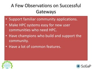 A Few Observations on Successful
Gateways
• Support familiar community applications.
• Make HPC systems easy for new user
communities who need HPC.
• Have champions who build and support the
community.
• Have a lot of common features.
 