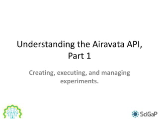 Understanding the Airavata API,
Part 1
Creating, executing, and managing
experiments.
 