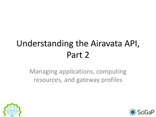 Understanding the Airavata API,
Part 2
Managing applications, computing
resources, and gateway profiles
 