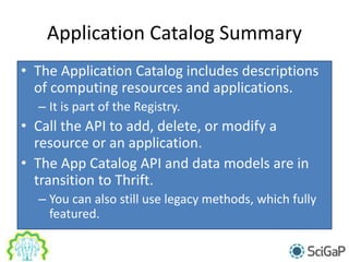 Application Catalog Summary
• The Application Catalog includes descriptions
of computing resources and applications.
– It is part of the Registry.
• Call the API to add, delete, or modify a
resource or an application.
• The App Catalog API and data models are in
transition to Thrift.
– You can also still use legacy methods, which fully
featured.
 