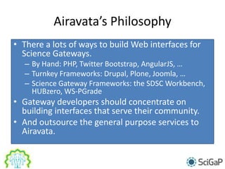 Airavata’s Philosophy
• There a lots of ways to build Web interfaces for
Science Gateways.
– By Hand: PHP, Twitter Bootstrap, AngularJS, …
– Turnkey Frameworks: Drupal, Plone, Joomla, …
– Science Gateway Frameworks: the SDSC Workbench,
HUBzero, WS-PGrade
• Gateway developers should concentrate on
building interfaces that serve their community.
• And outsource the general purpose services to
Airavata.
 
