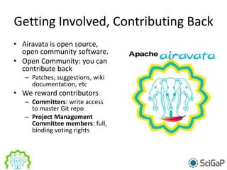 Getting Involved, Contributing Back
• Airavata is open source,
open community software.
• Open Community: you can
contribute back
– Patches, suggestions, wiki
documentation, etc
• We reward contributors
– Committers: write access
to master Git repo
– Project Management
Committee members: full,
binding voting rights
 