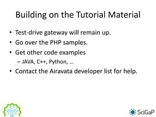 Building on the Tutorial Material
• Test-drive gateway will remain up.
• Go over the PHP samples.
• Get other code examples
– JAVA, C++, Python, …
• Contact the Airavata developer list for help.
 