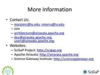 More Information
• Contact Us:
– marpierc@iu.edu, smarru@iu.edu
– Join
– architecture@airavata.apache.org
– dev@airavata.apache.org,
users@airavata.apache.org,
• Websites:
– SciGaP Project: http://scigap.org
– Apache Airavata: http://airavata.apache.org
– Science Gateway Institute: http://sciencegateways.org
 