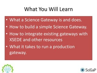 What You Will Learn
• What a Science Gateway is and does.
• How to build a simple Science Gateway.
• How to integrate existing gateways with
XSEDE and other resources
• What it takes to run a production
gateway.
 