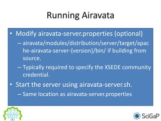 Running Airavata
• Modify airavata-server.properties (optional)
– airavata/modules/distribution/server/target/apac
he-airavata-server-{version}/bin/ if building from
source.
– Typically required to specify the XSEDE community
credential.
• Start the server using airavata-server.sh.
– Same location as airavata-server.properties
 