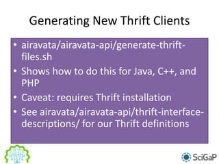 Generating New Thrift Clients
• airavata/airavata-api/generate-thrift-
files.sh
• Shows how to do this for Java, C++, and
PHP
• Caveat: requires Thrift installation
• See airavata/airavata-api/thrift-interface-
descriptions/ for our Thrift definitions
 