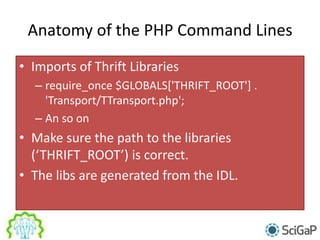 Anatomy of the PHP Command Lines
• Imports of Thrift Libraries
– require_once $GLOBALS['THRIFT_ROOT'] .
'Transport/TTransport.php';
– An so on
• Make sure the path to the libraries
(‘THRIFT_ROOT’) is correct.
• The libs are generated from the IDL.
 