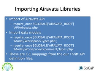 Importing Airavata Libraries
• Import of Airavata API
– require_once $GLOBALS['AIRAVATA_ROOT'] .
'API/Airavata.php';
• Import data models
– require_once $GLOBALS['AIRAVATA_ROOT'] .
'Model/Workspace/Types.php';
– require_once $GLOBALS['AIRAVATA_ROOT'] .
'Model/Workspace/Experiment/Types.php’;
• These are 1-1 mappings from the our Thrift API
definition files.
 