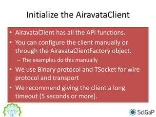 Initialize the AiravataClient
• AiravataClient has all the API functions.
• You can configure the client manually or
through the AiravataClientFactory object.
– The examples do this manually
• We use Binary protocol and TSocket for wire
protocol and transport
• We recommend giving the client a long
timeout (5 seconds or more).
 